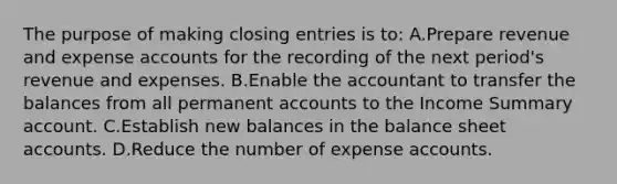 The purpose of making closing entries is to: A.Prepare revenue and expense accounts for the recording of the next period's revenue and expenses. B.Enable the accountant to transfer the balances from all permanent accounts to the Income Summary account. C.Establish new balances in the balance sheet accounts. D.Reduce the number of expense accounts.