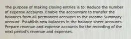 The purpose of making closing entries is to: Reduce the number of expense accounts. Enable the accountant to transfer the balances from all permanent accounts to the Income Summary account. Establish new balances in the balance sheet accounts. Prepare revenue and expense accounts for the recording of the next period's revenue and expenses.