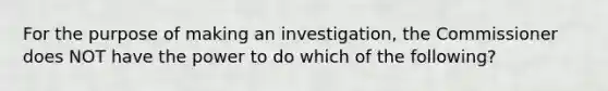 For the purpose of making an investigation, the Commissioner does NOT have the power to do which of the following?