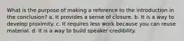 What is the purpose of making a reference to the introduction in the conclusion? a. It provides a sense of closure. b. It is a way to develop proximity. c. It requires less work because you can reuse material. d. It is a way to build speaker credibility.