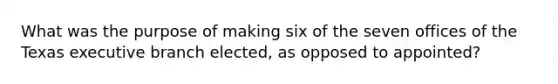 What was the purpose of making six of the seven offices of the Texas executive branch elected, as opposed to appointed?