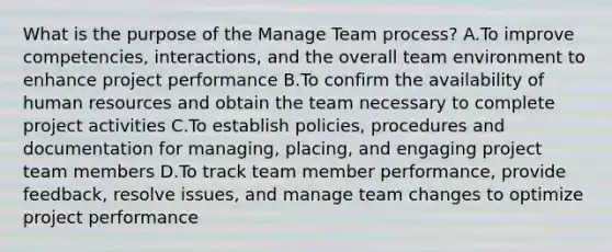 What is the purpose of the Manage Team process? A.To improve competencies, interactions, and the overall team environment to enhance project performance B.To confirm the availability of human resources and obtain the team necessary to complete project activities C.To establish policies, procedures and documentation for managing, placing, and engaging project team members D.To track team member performance, provide feedback, resolve issues, and manage team changes to optimize project performance