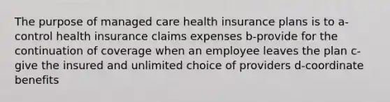 The purpose of managed care health insurance plans is to a-control health insurance claims expenses b-provide for the continuation of coverage when an employee leaves the plan c-give the insured and unlimited choice of providers d-coordinate benefits