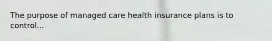 The purpose of managed care health insurance plans is to control...