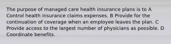 The purpose of managed care health insurance plans is to A Control health insurance claims expenses. B Provide for the continuation of coverage when an employee leaves the plan. C Provide access to the largest number of physicians as possible. D Coordinate benefits.