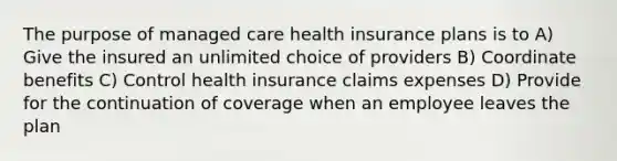 The purpose of managed care health insurance plans is to A) Give the insured an unlimited choice of providers B) Coordinate benefits C) Control health insurance claims expenses D) Provide for the continuation of coverage when an employee leaves the plan