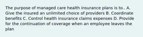 The purpose of managed care health insurance plans is to.. A. Give the insured an unlimited choice of providers B. Coordinate benefits C. Control health insurance claims expenses D. Provide for the continuation of coverage when an employee leaves the plan