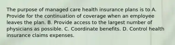 The purpose of managed care health insurance plans is to A. Provide for the continuation of coverage when an employee leaves the plan. B. Provide access to the largest number of physicians as possible. C. Coordinate benefits. D. Control health insurance claims expenses.