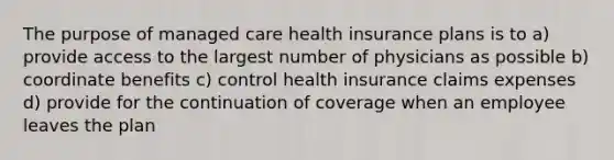 The purpose of managed care health insurance plans is to a) provide access to the largest number of physicians as possible b) coordinate benefits c) control health insurance claims expenses d) provide for the continuation of coverage when an employee leaves the plan