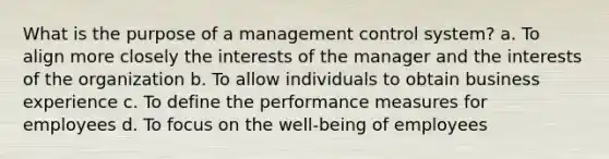 What is the purpose of a management control system? a. To align more closely the interests of the manager and the interests of the organization b. To allow individuals to obtain business experience c. To define the performance measures for employees d. To focus on the well-being of employees