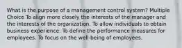 What is the purpose of a management control system? Multiple Choice To align more closely the interests of the manager and the interests of the organization. To allow individuals to obtain business experience. To define the performance measures for employees. To focus on the well-being of employees.