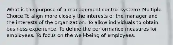 What is the purpose of a management control system? Multiple Choice To align more closely the interests of the manager and the interests of the organization. To allow individuals to obtain business experience. To define the performance measures for employees. To focus on the well-being of employees.