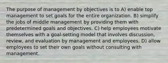 The purpose of management by objectives is to A) enable top management to set goals for the entire organization. B) simplify the jobs of middle management by providing them with predetermined goals and objectives. C) help employees motivate themselves with a goal-setting model that involves discussion, review, and evaluation by management and employees. D) allow employees to set their own goals without consulting with management.