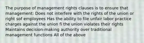 The purpose of management rights clauses is to ensure that management: Does not interfere with the rights of the union or right sof employees Has the ability to file unfair labor practice charges against the union fi the union violates their rights Maintains decision-making authority over traditional management functions All of the above