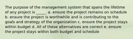 The purpose of the management system that spans the lifetime of any project is _____. a. ensure the project remains on schedule b. ensure the project is worthwhile and is contributing to the goals and strategy of the organization c. ensure the project stays within budget d. All of these alternatives are correct e. ensure the project stays within both budget and schedule