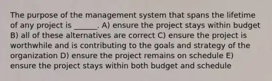 The purpose of the management system that spans the lifetime of any project is ______. A) ensure the project stays within budget B) all of these alternatives are correct C) ensure the project is worthwhile and is contributing to the goals and strategy of the organization D) ensure the project remains on schedule E) ensure the project stays within both budget and schedule