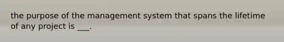 the purpose of the management system that spans the lifetime of any project is ___.