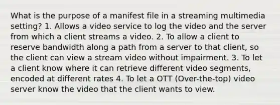 What is the purpose of a manifest file in a streaming multimedia setting? 1. Allows a video service to log the video and the server from which a client streams a video. 2. To allow a client to reserve bandwidth along a path from a server to that client, so the client can view a stream video without impairment. 3. To let a client know where it can retrieve different video segments, encoded at different rates 4. To let a OTT (Over-the-top) video server know the video that the client wants to view.