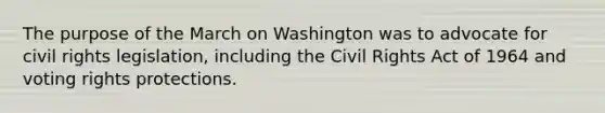 The purpose of the March on Washington was to advocate for civil rights legislation, including the Civil Rights Act of 1964 and voting rights protections.