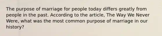 The purpose of marriage for people today differs greatly from people in the past. According to the article, The Way We Never Were, what was the most common purpose of marriage in our history?