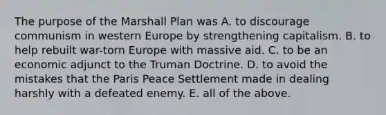 The purpose of the Marshall Plan was A. to discourage communism in western Europe by strengthening capitalism. B. to help rebuilt war-torn Europe with massive aid. C. to be an economic adjunct to the Truman Doctrine. D. to avoid the mistakes that the Paris Peace Settlement made in dealing harshly with a defeated enemy. E. all of the above.