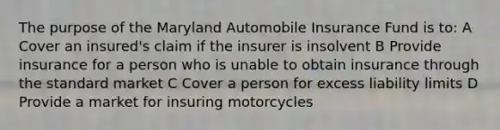 The purpose of the Maryland Automobile Insurance Fund is to: A Cover an insured's claim if the insurer is insolvent B Provide insurance for a person who is unable to obtain insurance through the standard market C Cover a person for excess liability limits D Provide a market for insuring motorcycles