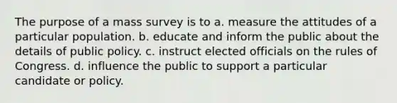 The purpose of a mass survey is to a. measure the attitudes of a particular population. b. educate and inform the public about the details of public policy. c. instruct elected officials on the rules of Congress. d. influence the public to support a particular candidate or policy.