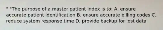 " "The purpose of a master patient index is to: A. ensure accurate patient identification B. ensure accurate billing codes C. reduce system response time D. provide backup for lost data