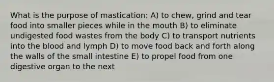 What is the purpose of mastication: A) to chew, grind and tear food into smaller pieces while in <a href='https://www.questionai.com/knowledge/krBoWYDU6j-the-mouth' class='anchor-knowledge'>the mouth</a> B) to eliminate undigested food wastes from the body C) to transport nutrients into <a href='https://www.questionai.com/knowledge/k7oXMfj7lk-the-blood' class='anchor-knowledge'>the blood</a> and lymph D) to move food back and forth along the walls of the small intestine E) to propel food from one digestive organ to the next