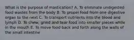 What is the purpose of mastication? A. To eliminate undigested food wastes from the body B. To propel food from one digestive organ to the next C. To transport nutrients into the blood and lymph D. To chew, grind and tear food into smaller pieces while in the mouth E. To move food back and forth along the walls of the small intestine