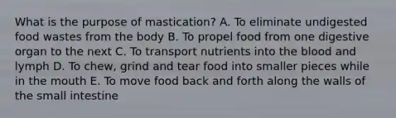 What is the purpose of mastication? A. To eliminate undigested food wastes from the body B. To propel food from one digestive organ to the next C. To transport nutrients into the blood and lymph D. To chew, grind and tear food into smaller pieces while in the mouth E. To move food back and forth along the walls of the small intestine