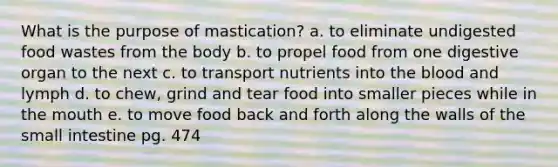 What is the purpose of mastication? a. to eliminate undigested food wastes from the body b. to propel food from one digestive organ to the next c. to transport nutrients into <a href='https://www.questionai.com/knowledge/k7oXMfj7lk-the-blood' class='anchor-knowledge'>the blood</a> and lymph d. to chew, grind and tear food into smaller pieces while in <a href='https://www.questionai.com/knowledge/krBoWYDU6j-the-mouth' class='anchor-knowledge'>the mouth</a> e. to move food back and forth along the walls of <a href='https://www.questionai.com/knowledge/kt623fh5xn-the-small-intestine' class='anchor-knowledge'>the small intestine</a> pg. 474