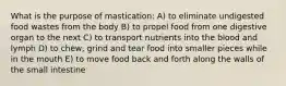 What is the purpose of mastication: A) to eliminate undigested food wastes from the body B) to propel food from one digestive organ to the next C) to transport nutrients into the blood and lymph D) to chew, grind and tear food into smaller pieces while in the mouth E) to move food back and forth along the walls of the small intestine