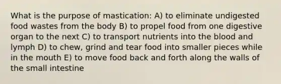 What is the purpose of mastication: A) to eliminate undigested food wastes from the body B) to propel food from one digestive organ to the next C) to transport nutrients into <a href='https://www.questionai.com/knowledge/k7oXMfj7lk-the-blood' class='anchor-knowledge'>the blood</a> and lymph D) to chew, grind and tear food into smaller pieces while in <a href='https://www.questionai.com/knowledge/krBoWYDU6j-the-mouth' class='anchor-knowledge'>the mouth</a> E) to move food back and forth along the walls of <a href='https://www.questionai.com/knowledge/kt623fh5xn-the-small-intestine' class='anchor-knowledge'>the small intestine</a>