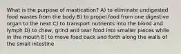 What is the purpose of mastication? A) to eliminate undigested food wastes from the body B) to propel food from one digestive organ to the next C) to transport nutrients into the blood and lymph D) to chew, grind and tear food into smaller pieces while in the mouth E) to move food back and forth along the walls of the small intestine