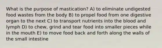 What is the purpose of mastication? A) to eliminate undigested food wastes from the body B) to propel food from one digestive organ to the next C) to transport nutrients into the blood and lymph D) to chew, grind and tear food into smaller pieces while in the mouth E) to move food back and forth along the walls of the small intestine