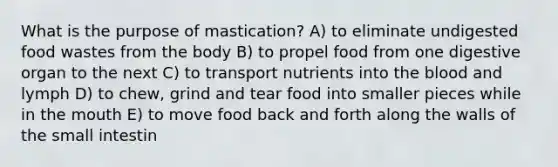 What is the purpose of mastication? A) to eliminate undigested food wastes from the body B) to propel food from one digestive organ to the next C) to transport nutrients into <a href='https://www.questionai.com/knowledge/k7oXMfj7lk-the-blood' class='anchor-knowledge'>the blood</a> and lymph D) to chew, grind and tear food into smaller pieces while in <a href='https://www.questionai.com/knowledge/krBoWYDU6j-the-mouth' class='anchor-knowledge'>the mouth</a> E) to move food back and forth along the walls of the small intestin