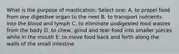 What is the purpose of mastication: Select one: A. to propel food from one digestive organ to the next B. to transport nutrients into the blood and lymph C. to eliminate undigested food wastes from the body D. to chew, grind and tear food into smaller pieces while in the mouth E. to move food back and forth along the walls of the small intestine