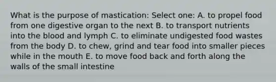 What is the purpose of mastication: Select one: A. to propel food from one digestive organ to the next B. to transport nutrients into <a href='https://www.questionai.com/knowledge/k7oXMfj7lk-the-blood' class='anchor-knowledge'>the blood</a> and lymph C. to eliminate undigested food wastes from the body D. to chew, grind and tear food into smaller pieces while in <a href='https://www.questionai.com/knowledge/krBoWYDU6j-the-mouth' class='anchor-knowledge'>the mouth</a> E. to move food back and forth along the walls of <a href='https://www.questionai.com/knowledge/kt623fh5xn-the-small-intestine' class='anchor-knowledge'>the small intestine</a>