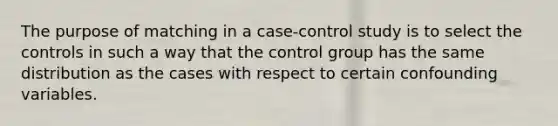 The purpose of matching in a case-control study is to select the controls in such a way that the control group has the same distribution as the cases with respect to certain confounding variables.