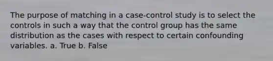 The purpose of matching in a case-control study is to select the controls in such a way that the control group has the same distribution as the cases with respect to certain confounding variables. a. True b. False