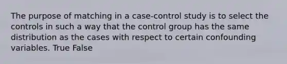 The purpose of matching in a case-control study is to select the controls in such a way that the control group has the same distribution as the cases with respect to certain confounding variables. True False