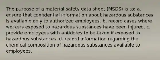 The purpose of a material safety data sheet (MSDS) is to: a. ensure that confidential information about hazardous substances is available only to authorized employees. b. record cases where workers exposed to hazardous substances have been injured. c. provide employees with antidotes to be taken if exposed to hazardous substances. d. record information regarding the chemical composition of hazardous substances available to employees.