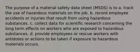 The purpose of a material safety data sheet (MSDS) is to a. track the use of hazardous materials on the job. b. record employee accidents or injuries that result from using hazardous substances. c. collect data for scientific research concerning the long term effects on workers who are exposed to hazardous substances. d. provide employees or rescue workers with antidotes or actions to be taken if exposure to hazardous materials occurs.