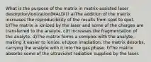 What is the purpose of the matrix in matrix-assisted laser desorption/ionization(MALDl)? a)The addition of the matrix increases the reproducibility of the results from spot to spot. b)The matrix is ionized by the laser and some of the charges are transferred to the analyte. c)It increases the fragmentation of the analyte. d)The matrix forms a complex with the analyte, making it easier to ionize. e)Upon irradiation, the matrix desorbs, carrying the analyte with it into the gas phase. f)The matrix absorbs some of the ultraviolet radiation supplied by the laser.