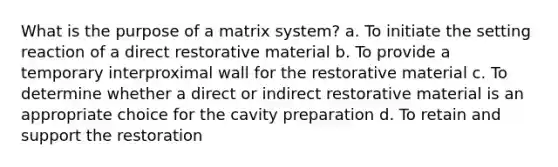 What is the purpose of a matrix system? a. To initiate the setting reaction of a direct restorative material b. To provide a temporary interproximal wall for the restorative material c. To determine whether a direct or indirect restorative material is an appropriate choice for the cavity preparation d. To retain and support the restoration