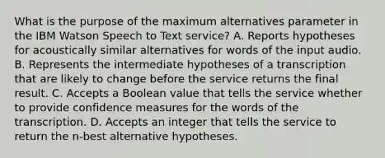 What is the purpose of the maximum alternatives parameter in the IBM Watson Speech to Text service? A. Reports hypotheses for acoustically similar alternatives for words of the input audio. B. Represents the intermediate hypotheses of a transcription that are likely to change before the service returns the final result. C. Accepts a Boolean value that tells the service whether to provide confidence measures for the words of the transcription. D. Accepts an integer that tells the service to return the n-best alternative hypotheses.