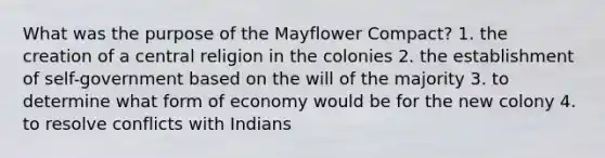 What was the purpose of the Mayflower Compact? 1. the creation of a central religion in the colonies 2. the establishment of self-government based on the will of the majority 3. to determine what form of economy would be for the new colony 4. to resolve conflicts with Indians