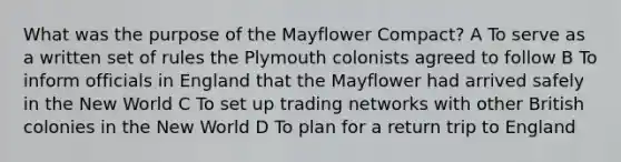 What was the purpose of the Mayflower Compact? A To serve as a written set of rules the Plymouth colonists agreed to follow B To inform officials in England that the Mayflower had arrived safely in the New World C To set up trading networks with other British colonies in the New World D To plan for a return trip to England