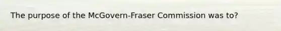 The purpose of the McGovern-Fraser Commission was to?